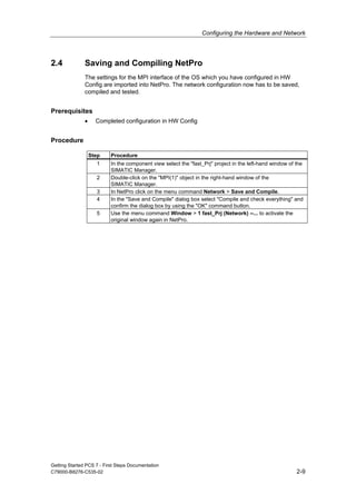 Configuring the Hardware and Network
Getting Started PCS 7 - First Steps Documentation
C79000-B8276-C535-02 2-9
2.4 Saving and Compiling NetPro
The settings for the MPI interface of the OS which you have configured in HW
Config are imported into NetPro. The network configuration now has to be saved,
compiled and tested.
Prerequisites
• Completed configuration in HW Config
Procedure
Step Procedure
1 In the component view select the "fast_Prj" project in the left-hand window of the
SIMATIC Manager.
2 Double-click on the "MPI(1)" object in the right-hand window of the
SIMATIC Manager.
3 In NetPro click on the menu command Network > Save and Compile.
4 In the "Save and Compile" dialog box select "Compile and check everything" and
confirm the dialog box by using the "OK" command button.
5 Use the menu command Window > 1 fast_Prj (Network) --... to activate the
original window again in NetPro.
 
