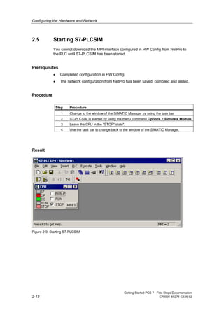 Configuring the Hardware and Network
Getting Started PCS 7 - First Steps Documentation
2-12 C79000-B8276-C535-02
2.5 Starting S7-PLCSIM
You cannot download the MPI interface configured in HW Config from NetPro to
the PLC until S7-PLCSIM has been started.
Prerequisites
• Completed configuration in HW Config.
• The network configuration from NetPro has been saved, compiled and tested.
Procedure
Step Procedure
1 Change to the window of the SIMATIC Manager by using the task bar
2 S7-PLCSIM is started by using the menu command Options > Simulate Module.
3 Leave the CPU in the "STOP" state".
4 Use the task bar to change back to the window of the SIMATIC Manager.
Result
Figure 2-9: Starting S7-PLCSIM
 