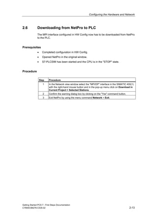 Configuring the Hardware and Network
Getting Started PCS 7 - First Steps Documentation
C79000-B8276-C535-02 2-13
2.6 Downloading from NetPro to PLC
The MPI interface configured in HW Config now has to be downloaded from NetPro
to the PLC.
Prerequisites
• Completed configuration in HW Config.
• Opened NetPro in the original window.
• S7-PLCSIM has been started and the CPU is in the "STOP" state.
Procedure
Step Procedure
1 In the Network view window select the "MPI/DP" interface in the SIMATIC 400(1)
with the right-hand mouse button and in the pop-up menu click on Download in
Current Project > Selected Stations.
2 Confirm the warning dialog box by clicking on the "Yes" command button.
3 Exit NetPro by using the menu command Network > Exit.
 