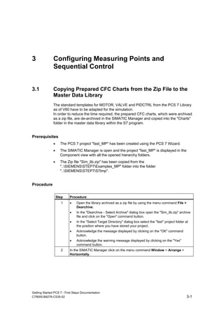 Getting Started PCS 7 - First Steps Documentation
C79000-B8276-C535-02 3-1
3 Configuring Measuring Points and
Sequential Control
3.1 Copying Prepared CFC Charts from the Zip File to the
Master Data Library
The standard templates for MOTOR, VALVE and PIDCTRL from the PCS 7 Library
as of V60 have to be adapted for the simulation.
In order to reduce the time required, the prepared CFC charts, which were archived
as a zip file, are de-archived in the SIMATIC Manager and copied into the "Charts"
folder in the master data library within the S7 program.
Prerequisites
• The PCS 7 project "fast_MP" has been created using the PCS 7 Wizard.
• The SIMATIC Manager is open and the project "fast_MP" is displayed in the
Component view with all the opened hierarchy folders.
• The Zip file "Sim_lib.zip" has been copied from the
"..SIEMENSSTEP7Examples_MP" folder into the folder
"..SIEMENSSTEP7S7tmp".
Procedure
Step Procedure
1 • Open the library archived as a zip file by using the menu command File >
Dearchive.
• In the "Dearchive - Select Archive" dialog box open the "Sim_lib.zip" archive
file and click on the "Open" command button.
• In the "Select Target Directory" dialog box select the "fast" project folder at
the position where you have stored your project.
• Acknowledge the message displayed by clicking on the "OK" command
button.
• Acknowledge the warning message displayed by clicking on the "Yes"
command button.
2 In the SIMATIC Manager click on the menu command Window > Arrange >
Horizontally.
 