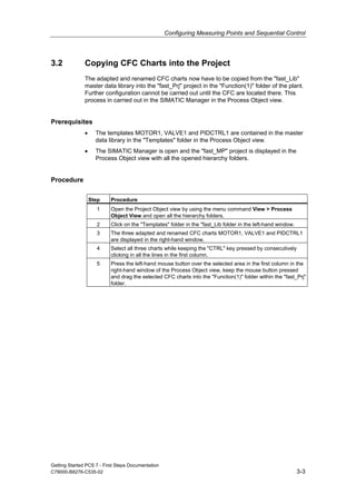 Configuring Measuring Points and Sequential Control
Getting Started PCS 7 - First Steps Documentation
C79000-B8276-C535-02 3-3
3.2 Copying CFC Charts into the Project
The adapted and renamed CFC charts now have to be copied from the "fast_Lib"
master data library into the "fast_Prj" project in the "Function(1)" folder of the plant.
Further configuration cannot be carried out until the CFC are located there. This
process in carried out in the SIMATIC Manager in the Process Object view.
Prerequisites
• The templates MOTOR1, VALVE1 and PIDCTRL1 are contained in the master
data library in the "Templates" folder in the Process Object view.
• The SIMATIC Manager is open and the "fast_MP" project is displayed in the
Process Object view with all the opened hierarchy folders.
Procedure
Step Procedure
1 Open the Project Object view by using the menu command View > Process
Object View and open all the hierarchy folders.
2 Click on the "Templates" folder in the "fast_Lib folder in the left-hand window.
3 The three adapted and renamed CFC charts MOTOR1, VALVE1 and PIDCTRL1
are displayed in the right-hand window.
4 Select all three charts while keeping the "CTRL" key pressed by consecutively
clicking in all the lines in the first column.
5 Press the left-hand mouse button over the selected area in the first column in the
right-hand window of the Process Object view, keep the mouse button pressed
and drag the selected CFC charts into the "Function(1)" folder within the "fast_Prj"
folder.
 