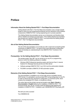 Getting Started PCS 7 - First Steps Documentation
C79000-B8276-C535-02 iii
Preface
Information About the Getting Started PCS 7 - First Steps Documentation
Getting Started with PCS 7; The First Steps documentation uses a simple sample
project to show you the fundamental procedures and the interaction of the software
components of SIMATIC PCS 7 during engineering and in process operation.
This Getting Started documentation serves as an introduction and therefore does
without detailed and background information. If this Getting Started documentation
has aroused your interest in SIMATIC PCS 7, we recommend the Getting Started
PCS 7 - Part 1 for Beginners documentation.
Aim of this Getting Started Documentation
The aim of this documentation is to provide you with a rapid and successful guided
introduction to SIMATIC PCS 7. You get to know many elementary configuration
steps and develop an understanding for how SIMATIC PCS 7 functions in the
process.
Prerequisites for the Getting Started PCS 7 - First Steps Documentation
The sample project "fast_MP" can be carried out on any PC or programming
device on which the following software is installed:
• Windows 2000 Professional operating system with Service Pack 3, Internet
Explorer 6.0, Message Queuing service and SQL-Server
• Software package SIMATIC PCS 7 as of V6.0 and the authorization diskette
• PLCSIM to simulate a SIMATIC S7-400 automation system
Elements of the Getting Started PCS 7 - First Steps Documentation
This documentation is available as an on-line help and as a printable manual
(PDF format). It is advisable to use the printed PDF during configuration on the PC.
In order to reduce the time required for configuration, an archived zip file, which
contains the completed CFC charts, is included as a library.
The online help and the printed manual are located under Start > Simatic >
Documentation > English following the installation of SIMATIC PCS 7. The
archived Zip file "Sim_lib.zip" is saved under the following path following the
installation of SIMATIC PCS 7: installation path SIEMENSSTEP7Examples_MP.
We wish you every success!
Your SIEMENS AG
 