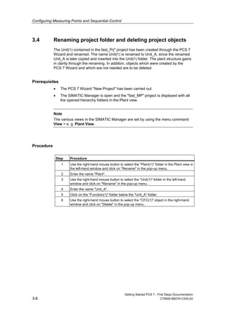 Configuring Measuring Points and Sequential Control
Getting Started PCS 7 - First Steps Documentation
3-8 C79000-B8276-C535-02
3.4 Renaming project folder and deleting project objects
The Unit(1) contained in the fast_Prj" project has been created through the PCS 7
Wizard and renamed. The name Unit(1) is renamed to Unit_A, since the renamed
Unit_A is later copied and inserted into the Unit(1) folder. The plant structure gains
in clarity through the renaming. In addition, objects which were created by the
PCS 7 Wizard and which are not needed are to be deleted.
Prerequisites
• The PCS 7 Wizard "New Project" has been carried out.
• The SIMATIC Manager is open and the "fast_MP" project is displayed with all
the opened hierarchy folders in the Plant view.
Note
The various views in the SIMATIC Manager are set by using the menu command
View > e. g. Plant View.
Procedure
Step Procedure
1 Use the right-hand mouse button to select the "Plant(1)" folder in the Plant view in
the left-hand window and click on "Rename" in the pop-up menu.
2 Enter the name "Plant".
3 Use the right-hand mouse button to select the "Unit(1)" folder in the left-hand
window and click on "Rename" in the pop-up menu .
4 Enter the name "Unit_A".
5 Click on the "Function(1)" folder below the "Unit_A" folder.
6 Use the right-hand mouse button to select the "CFC(1)" object in the right-hand
window and click on "Delete" in the pop-up menu .
 