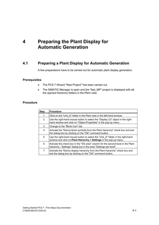 Getting Started PCS 7 - First Steps Documentation
C79000-B8276-C535-02 4-1
4 Preparing the Plant Display for
Automatic Generation
4.1 Preparing a Plant Display for Automatic Generation
A few preparations have to be carried out for automatic plant display generation.
Prerequisites
• The PCS 7 Wizard "New Project" has been carried out.
• The SIMATIC Manager is open and the "fast_MP" project is displayed with all
the opened hierarchy folders in the Plant view.
Procedure
Step Procedure
1 Click on the "Unit_A" folder in the Plant view in the left-hand window.
2 Use the right-hand mouse button to select the "Display (3)" object in the right-
hand window and click on "Object Properties" in the pop-up menu .
3 Change to the "Block Icon" tab.
4 Activate the "Derive block symbols from the Plant hierarchy" check box and exit
the dialog box by clicking on the "OK" command button.
5 Use the right-hand mouse button to select the "Unit_A" folder in the right-hand
window and click on Plant Hierarchy > Settings in the pop-up menu.
6 Activate the check box in the "OS area" column for the second level in the Plant
hierarchy - Settings" dialog box in the area "Settings per level".
7 Activate the "Derive display hierarchy from the Plant hierarchy" check box and
exit the dialog box by clicking on the "OK" command button.
 
