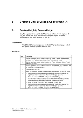 Getting Started PCS 7 - First Steps Documentation
C79000-B8276-C535-02 5-1
5 Creating Unit_B Using a Copy of Unit_A
5.1 Creating Unit_B by Copying Unit_A
Unit_A is copied and inserted into the "Plant" folder in Plant view. A duplicate of
Unit_A is created with all the contained and configured objects. In order to
differentiate the new unit is renamed to "Unit_B".
Prerequisites
• The SIMATIC Manager is open and the "fast_MP" project is displayed with all
the opened hierarchy folders in the Plant view.
Procedure
Step Procedure
1 Use the right-hand mouse button to select the "Plant_A" folder in the left-hand
window of the Plant view and click on "Copy" in the pop-up menu.
2 Use the right-hand mouse button to select the "Plant" folder and click on "Insert"
in the pop-up menu.
3 Use the right-hand mouse button to select the created "Unit_A(1)" folder and click
on "Rename" in the pop-up menu .
4 Enter the name "Unit_B".
5 Select the "Function(1)" folder in the left-hand window below the "Unit_B" folder.
6 • Use the right-hand mouse button to select the "MOTOR(1)" object in the
right-hand window and click on "Rename" in the pop-up menu.
• Enter the name, "MOTOR2", and press the "ENTER" key.
• Use the right-hand mouse button to select the "PIDCTRL(1)" object in the
right-hand window and click on "Rename" in the pop-up menu.
• Enter the name, "PIDCTRL2", and press the "ENTER" key.
• Use the right-hand mouse button to select the "VALVE1(1)" object in the
right-hand window and click on "Rename" in the pop-up menu.
• Enter the name, "VALVE2", and press the "ENTER" key.
 