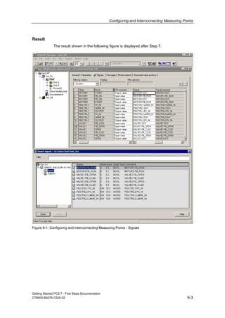 Configuring and Interconnecting Measuring Points
Getting Started PCS 7 - First Steps Documentation
C79000-B8276-C535-02 6-3
Result
The result shown in the following figure is displayed after Step 7.
Figure 6-1: Configuring and Interconnecting Measuring Points - Signals
 
