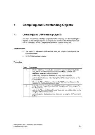 Getting Started PCS 7 - First Steps Documentation
C79000-B8276-C535-02 7-1
7 Compiling and Downloading Objects
7.1 Compiling and Downloading Objects
You have now carried out all the preparations for compiling and downloading the
objects. All the settings required to compile and download the charts and the OS
can be carried out in the "Compile and Download Objects" dialog box.
Prerequisites
• The SIMATIC Manager is open and the "fast_MP" project is displayed in the
Component view.
• S7-PLCSIM has been started.
Procedure
Step Procedure
1 • Use the right-hand mouse button to select the uppermost hierarchy folder
"fast_MP" in the left-hand window and click on PLC > Compile and
Download Objects in the pop-up menu.
• In the dialog box open all the folders by using the plus symbol.
• Activate the check boxes in the "Compile" and "Download" columns for the
"Charts" folder.
• Click on the "Charts" folder and then on the "Edit" command button in the
"Settings for Compilation/Download" area.
2 • In the "Compile Program/Download PLC" dialog box set "Entire program" in
the "Scope" area.
• Activate the "Generate Module Drivers" check box and exit the dialog box by
using the "OK" command button.
• Acknowledge the displayed warning dialog box by using the "OK" command
button.
 