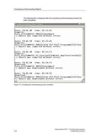 Compiling and Downloading Objects
Getting Started PCS 7 - First Steps Documentation
7-4 C79000-B8276-C535-02
The following file is displayed after the compiling and downloading process has
been completed.
Figure 7-2: Compiling and downloading process completed
 