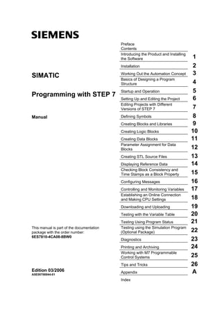 s Preface
Contents
Introducing the Product and Installing
the Software 1
Installation 2
Working Out the Automation Concept 3
Basics of Designing a Program
Structure 4
Startup and Operation 5
Setting Up and Editing the Project 6
Editing Projects with Different
Versions of STEP 7 7
Defining Symbols 8
Creating Blocks and Libraries 9
Creating Logic Blocks 10
Creating Data Blocks 11
Parameter Assignment for Data
Blocks 12
Creating STL Source Files 13
Displaying Reference Data 14
Checking Block Consistency and
Time Stamps as a Block Property 15
Configuring Messages 16
Controlling and Monitoring Variables 17
Establishing an Online Connection
and Making CPU Settings 18
Downloading and Uploading 19
Testing with the Variable Table 20
Testing Using Program Status 21
Testing using the Simulation Program
(Optional Package) 22
Diagnostics 23
Printing and Archiving 24
Working with M7 Programmable
Control Systems 25
SIMATIC
Programming with STEP 7
Manual
This manual is part of the documentation
package with the order number:
6ES7810-4CA08-8BW0
Tips and Tricks 26
Appendix AEdition 03/2006
A5E00706944-01
Index
 