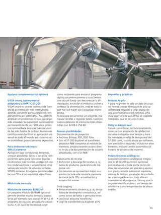 Equipos complementarios óptimos
SITOP smart, óptimamente
adaptadas a SIMATIC S7-200
SITOP smart es una de las líneas de fuen-
tes de alimentación más inteligentes;
además convence por su excelente com-
portamiento en sobrecarga. Así, permite
arrancar sin problemas incluso las cargas
más elevadas. Su capacidad para soportar
permanentemente un 120% de la poten-
cia nominal hace de estas fuentes unas
de las más fiables de su tipo. Numerosas
certificaciones facilitan su aplicación uni-
versal en todo el mundo así como su uso
en atmósferas potencialmente explosivas.
Para ambientes adversos:
SIPLUS extreme
Aplicación bajo condiciones extremas,
¡ningún problema! Tanto si necesita com-
ponentes aptos para funcionar bajo las
condiciones más hostiles, protección con-
tra condensaciones o simplemente otros
valores de tensión, la solución se llama:
SIPLUS extreme. Esta gama permite adap-
tar sus CPUs a los requisitos específicos.
Módulo de memoria
Módulos de memoria EEPROM
Un pequeño módulo EEPROM opcional
permite ahorrar mucho tiempo y gastos.
Sirve por ejemplo para copiar en el PLC el
programa de usuario, actualizarlo o susti-
tuirlo. Y, en caso de necesidad, sirve
como recipiente para enviar el programa
rápida y económicamente a sus clientes.
Una vez allí basta con desconectar la ali-
mentación, enchufar el módulo y volver a
conectar la alimentación, esto es todo lo
que hay que hacer para actualizar el pro-
grama.
Ya sea para documentar un proyecto, ma-
nipular recetas o registrar datos, nuestros
nuevos módulos de memoria están dispo-
nibles con 64 KB ó 256 KB.
Nuevas posibilidades
Documentación de proyectos
• Archivos Bitmap, PDF, DOC Files
• Con el S7-200 Explorer se transfieren
proyectos MW completos al módulo de
memoria, proporcionando acceso direc-
to in situ a la documentación de usuario
actualizada, con o sin MW
Tratamiento de recetas
• Definición y descarga de recetas, p. ej.
datos de producto, parámetros de má-
quina, etc.
• Los recursos se aprovechan mejor ocu-
pando con una sola receta la memoria
de datos de la CPU: actualización y
adaptación online
Data-Logging
• Almacenamiento dinámico, p. ej. de los
datos de desempeño o estadística, así
como avisos de fallos o perturbaciones
• Opcional: etiqueta hora/fecha
• Log File transferible vía Explorer al PC
Pequeños y prácticos
Módulo de pila
Y para no perder ni solo un dato de usua-
rio hemos creado el módulo de pila op-
cional para respaldo a largo plazo con
una autonomía total de 200 días, cifra
muy superior a la que ofrece el respaldo
integrado, que es de unos 5 días.
Reloj en tiempo real
Ya sea contar horas de funcionamiento,
conectar con antelación la calefacción
de salas o etiquetar con tiempo y hora
los mensajes: el reloj de tiempo real del
S7-200 corre, tras su ajuste por software,
con precisión al segundo, incluso en años
bisiestos. Incluye cambio automático al
horario de verano o de invierno.
Potenciómetros analógicos
Los potenciómetros analógicos integra-
dos en el S7-200 permiten optimizar
prácticamente «con la punta de los de-
dos» las secuencias del proceso y ajustar
con gran precisión valores en memoria,
valores de tiempo, preajustes de contado-
res u otros parámetros, todo ello sin
intervenir en el programa. Es muy prácti-
co poder modificar direct. un tiempo de
soldadura o una temporización de desco-
nexión.
15
 