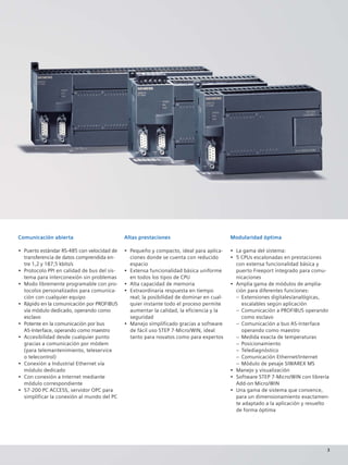 Comunicación abierta
• Puerto estándar RS-485 con velocidad de
transferencia de datos comprendida en-
tre 1,2 y 187,5 kbits/s
• Protocolo PPI en calidad de bus del sis-
tema para interconexión sin problemas
• Modo libremente programable con pro-
tocolos personalizados para comunica-
ción con cualquier equipo
• Rápido en la comunicación por PROFIBUS
vía módulo dedicado, operando como
esclavo
• Potente en la comunicación por bus
AS-Interface, operando como maestro
• Accesibilidad desde cualquier punto
gracias a comunicación por módem
(para telemantenimiento, teleservice
o telecontrol)
• Conexión a Industrial Ethernet vía
módulo dedicado
• Con conexión a Internet mediante
módulo correspondiente
• S7-200 PC ACCESS, servidor OPC para
simplificar la conexión al mundo del PC
Altas prestaciones
• Pequeño y compacto, ideal para aplica-
ciones donde se cuenta con reducido
espacio
• Extensa funcionalidad básica uniforme
en todos los tipos de CPU
• Alta capacidad de memoria
• Extraordinaria respuesta en tiempo
real; la posibilidad de dominar en cual-
quier instante todo el proceso permite
aumentar la calidad, la eficiencia y la
seguridad
• Manejo simplificado gracias a software
de fácil uso STEP 7-Micro/WIN, ideal
tanto para novatos como para expertos
Modularidad óptima
• La gama del sistema:
• 5 CPUs escalonadas en prestaciones
con extensa funcionalidad básica y
puerto Freeport integrado para comu-
nicaciones
• Amplia gama de módulos de amplia-
ción para diferentes funciones:
– Extensiones digitales/analógicas,
escalables según aplicación
– Comunicación a PROFIBUS operando
como esclavo
– Comunicación a bus AS-Interface
operando como maestro
– Medida exacta de temperaturas
– Posicionamiento
– Telediagnóstico
– Comunicación Ethernet/Internet
– Módulo de pesaje SIWAREX MS
• Manejo y visualización
• Software STEP 7-Micro/WIN con librería
Add-on Micro/WIN
• Una gama de sistema que convence,
para un dimensionamiento exactamen-
te adaptado a la aplicación y resuelto
de forma óptima
3
 