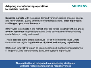 Adapting manufacturing operations
to variable markets


Dynamic markets with increasing demand variation, raising prices of energy
and raw materials, quality and environmental regulations, place significant
challenges upon manufacturers.

If they want to compete in the market they are forced to achieve the highest
                                market,
level of resilience in global operations, while at the same time maintaining
cost efficiency, quality and speed.

This is
Thi i possible at th single plant l
          ibl t the i l l t level – or at the enterprise level, where
                                    l     t th    t   i l    l h
companies are organizing networks of plants with varying capabilities.

It takes an innovative vision on implementing and managing manufacturing
IT in general, and Manufacturing Execution Systems in particular.




          The application of integrated manufacturing strategiesRights Reserved.
                                                © Siemens AG 2012. All
Page 2       will help realize manufacturing responsiveness            Industry Sector
 