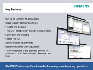 Key Features


ISA-95 as Siemens MES Standard
Cross industry standard software
Flexible and Scalable
True ERP collaboration th
T          ll b ti through i t
                          h interoperability
                                      bilit
Lower cost of ownership
Fast to roll-out
Secure existing investments
Easier compliance with regulations
Totally integrated i th Si
T t ll i t     t d in the Siemens offering f
                                   ff i for
automation, from the machine to the corporate
level



SIMATIC IT offers significant benefits improving © Siemens AG 2012. Alloperations
                                                 manufacturing Rights Reserved.
 Page 8                                                               Industry Sector
 
