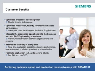 Customer Benefits


Optimized processes and integration
  Shorter time to first revenue
Optimized Production, Quality, Inventory and Asset
performance
  make your plant the strongest link in the Supply Chain
Integrate the production operations into the business
and into R&D/Engineering operations
   maximum collaboration between organizations and
systems
    t
Information visibility at every level
   Real-time evaluation capabilities to drive performance,
enable innovation efficiency and enforce brand value
Facilitate application roll-out to several plants
  fast ROI and low TCO




Achieving optimum market and production responsiveness with SIMATIC IT
                                             © Siemens AG 2012. All Rights Reserved.
 Page 9                                                                  Industry Sector
 