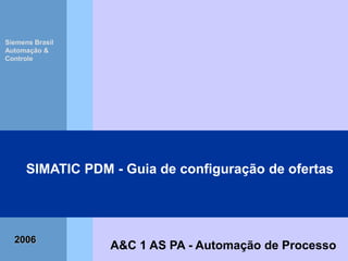 SIMATIC PDM – Guia de Configuração de Ofertas
Automation and Drives
IND1 AS – Automação de Processo 03/05/2014 1
Process
Automation
A&C 1 AS PA - Automação de Processo
SIMATIC PDM - Guia de configuração de ofertas
Siemens Brasil
Automação &
Controle
2006
 