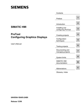 Contents
Preface
1
Introduction
2
Installing and
configuring ProTool
3
Creating projects
4
Configuration
techniques
5
Testing projects
6
Documenting and
managing projects
7
System limits
A
SIMATIC HMI
documentation
B
Abbreviations
C
Glossary, Index
SIMATIC HMI
ProTool
Configuring Graphics Displays
User’s Manual
6AV6594-1BA05-2AB0
Release 12/99
 