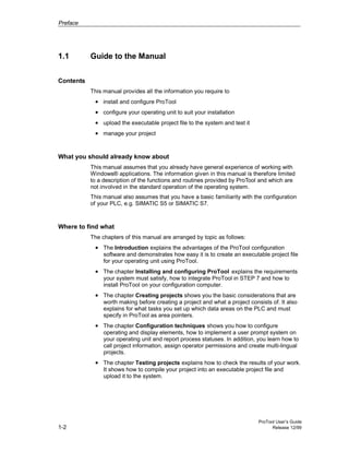 Preface
ProTool User’s Guide
1-2 Release 12/99
1.1 Guide to the Manual
Contents
This manual provides all the information you require to
• install and configure ProTool
• configure your operating unit to suit your installation
• upload the executable project file to the system and test it
• manage your project
What you should already know about
This manual assumes that you already have general experience of working with
Windows® applications. The information given in this manual is therefore limited
to a description of the functions and routines provided by ProTool and which are
not involved in the standard operation of the operating system.
This manual also assumes that you have a basic familiarity with the configuration
of your PLC, e.g. SIMATIC S5 or SIMATIC S7.
Where to find what
The chapters of this manual are arranged by topic as follows:
• The Introduction explains the advantages of the ProTool configuration
software and demonstrates how easy it is to create an executable project file
for your operating unit using ProTool.
• The chapter Installing and configuring ProTool explains the requirements
your system must satisfy, how to integrate ProTool in STEP 7 and how to
install ProTool on your configuration computer.
• The chapter Creating projects shows you the basic considerations that are
worth making before creating a project and what a project consists of. It also
explains for what tasks you set up which data areas on the PLC and must
specify in ProTool as area pointers.
• The chapter Configuration techniques shows you how to configure
operating and display elements, how to implement a user prompt system on
your operating unit and report process statuses. In addition, you learn how to
call project information, assign operator permissions and create multi-lingual
projects.
• The chapter Testing projects explains how to check the results of your work.
It shows how to compile your project into an executable project file and
upload it to the system.
 