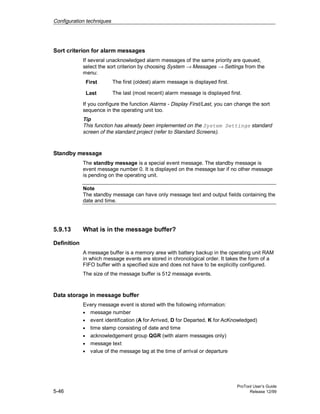 Configuration techniques
ProTool User’s Guide
5-46 Release 12/99
Sort criterion for alarm messages
If several unacknowledged alarm messages of the same priority are queued,
select the sort criterion by choosing System → Messages → Settings from the
menu:
First The first (oldest) alarm message is displayed first.
Last The last (most recent) alarm message is displayed first.
If you configure the function Alarms - Display First/Last, you can change the sort
sequence in the operating unit too.
Tip
This function has already been implemented on the System Settings standard
screen of the standard project (refer to Standard Screens).
Standby message
The standby message is a special event message. The standby message is
event message number 0. It is displayed on the message bar if no other message
is pending on the operating unit.
Note
The standby message can have only message text and output fields containing the
date and time.
5.9.13 What is in the message buffer?
Definition
A message buffer is a memory area with battery backup in the operating unit RAM
in which message events are stored in chronological order. It takes the form of a
FIFO buffer with a specified size and does not have to be explicitly configured.
The size of the message buffer is 512 message events.
Data storage in message buffer
Every message event is stored with the following information:
• message number
• event identification (A for Arrived, D for Departed, K for AcKnowledged)
• time stamp consisting of date and time
• acknowledgement group QGR (with alarm messages only)
• message text
• value of the message tag at the time of arrival or departure
 