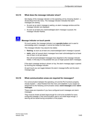 Configuration techniques
ProTool User’s Guide
Release 12/99 5-49
5.9.15 What does the message indicator show?
Set display of the message indicator on the operating unit by choosing System →
Screen/Keys from the menu. The message indicator indicates that alarm
messages are waiting.
• As soon as an alarm message is waiting, an alarm message window and the
message indicator are displayed.
• As soon as at least one unacknowledged alarm message is queued, the
message indicator flashes.
Message indicator on touch panels
On touch panels, the message indicator is an operable button and is used to
acknowledge alarm messages. It cannot be hidden for that reason.
The message indicator may assume two states:
• flashing: as soon as at least one unacknowledged alarm message is queued.
• static: when all queued alarm messages have been acknowledged but at least
one of them is not yet cleared.
Not until all acknowledged messages have departed is the message indicator
hidden. In this way it is not possible fore you to forget queued alarm messages.
If the alarm message window is shown on top, the alarm message page is opened
by touching the message indicator.
At each touch you can toggle between the alarm message buffer and the alarm
message page.
5.9.16 What communication areas are required for messages?
For communication between the operating unit and the PLC functions properly,
choose System → Area Pointers from the menu and establish in your project an
assignment to the following communication areas: event messages and/or alarm
messages
These areas are imperative if you have configured event messages and alarm
messages.
They must be chosen at least large enough for a bit to be available for every
configured message. If the communication area is not made large enough, a
warning will be issued during compilation of the project.
 