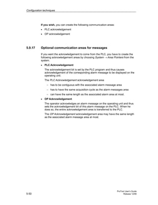 Configuration techniques
ProTool User’s Guide
5-50 Release 12/99
If you wish, you can create the following communication areas:
• PLC acknowledgement
• OP acknowledgement
5.9.17 Optional communication areas for messages
If you want the acknowledgement to come from the PLC, you have to create the
following acknowledgement areas by choosing System → Area Pointers from the
system.
• PLC Acknowledgement
The acknowledgement bit is set by the PLC program and thus causes
acknowledgement of the corresponding alarm message to be displayed on the
operating unit.
The PLC Acknowledgement acknowledgement area
− has to be contiguous with the associated alarm message area
− has to have the same acquisition cycle as the alarm messages area
− can have the same length as the associated alarm area at most.
• OP Acknowledgement
The operator acknowledges an alarm message on the operating unit and thus
sets the acknowledgement bit of this alarm message on the PLC. When he
does so, the entire acknowledgement area is transferred to the PLC.
The OP Acknowledgement acknowledgement area may have the same length
as the associated alarm message area at most.
 