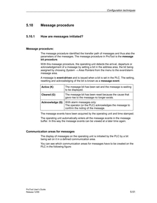 Configuration techniques
ProTool User’s Guide
Release 12/99 5-51
5.10 Message procedure
5.10.1 How are messages initiated?
Message procedure:
The message procedure identified the transfer path of messages and thus also the
parameters of the messages. The message procedure in ProTool is the message
bit procedure.
With this message procedure, the operating unit detects the arrival, departure or
acknowledgement of a message by setting a bit in the address area, the bit being
assigned by choosing System → Area Pointers from the menu to the event/alarm
message area.
A message is event-driven and is issued when a bit is set in the PLC. The setting,
resetting and acknowledging of the bit is known as a message event.
Active (K) The message bit has been set and the message is waiting
to be displayed.
Cleared (G) The message bit has been reset because the cause that
gave rise to the message no longer exists.
Acknowledge (Q) With alarm messages only:
The operator (or the PLC) acknowledges the message to
confirm the noting of the message.
The message events have been acquired by the operating unit and time stamped.
The operating unit automatically enters all the message events in the message
buffer. In this way the message events can be viewed at a later time again.
Communication areas for messages
The display of messages on the operating unit is initiated by the PLC by a bit
being set on it in a defined communication area.
You can see which communication areas for messages have to be created on the
PLC in the following figure:
 