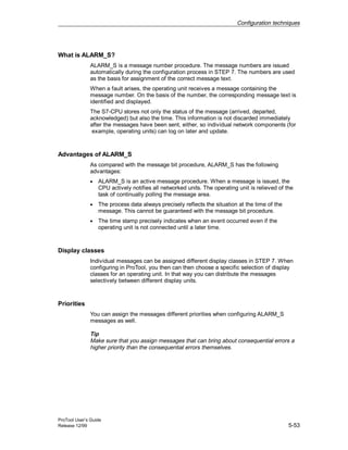 Configuration techniques
ProTool User’s Guide
Release 12/99 5-53
What is ALARM_S?
ALARM_S is a message number procedure. The message numbers are issued
automatically during the configuration process in STEP 7. The numbers are used
as the basis for assignment of the correct message text.
When a fault arises, the operating unit receives a message containing the
message number. On the basis of the number, the corresponding message text is
identified and displayed.
The S7-CPU stores not only the status of the message (arrived, departed,
acknowledged) but also the time. This information is not discarded immediately
after the messages have been sent, either, so individual network components (for
example, operating units) can log on later and update.
Advantages of ALARM_S
As compared with the message bit procedure, ALARM_S has the following
advantages:
• ALARM_S is an active message procedure. When a message is issued, the
CPU actively notifies all networked units. The operating unit is relieved of the
task of continually polling the message area.
• The process data always precisely reflects the situation at the time of the
message. This cannot be guaranteed with the message bit procedure.
• The time stamp precisely indicates when an event occurred even if the
operating unit is not connected until a later time.
Display classes
Individual messages can be assigned different display classes in STEP 7. When
configuring in ProTool, you then can then choose a specific selection of display
classes for an operating unit. In that way you can distribute the messages
selectively between different display units.
Priorities
You can assign the messages different priorities when configuring ALARM_S
messages as well.
Tip
Make sure that you assign messages that can bring about consequential errors a
higher priority than the consequential errors themselves.
 