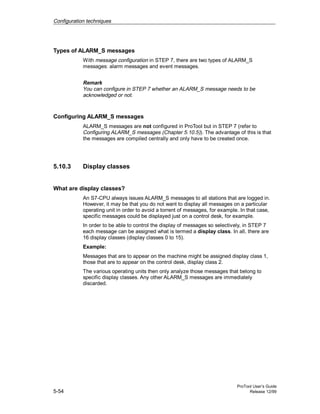 Configuration techniques
ProTool User’s Guide
5-54 Release 12/99
Types of ALARM_S messages
With message configuration in STEP 7, there are two types of ALARM_S
messages: alarm messages and event messages.
Remark
You can configure in STEP 7 whether an ALARM_S message needs to be
acknowledged or not.
Configuring ALARM_S messages
ALARM_S messages are not configured in ProTool but in STEP 7 (refer to
Configuring ALARM_S messages (Chapter 5.10.5)). The advantage of this is that
the messages are compiled centrally and only have to be created once.
5.10.3 Display classes
What are display classes?
An S7-CPU always issues ALARM_S messages to all stations that are logged in.
However, it may be that you do not want to display all messages on a particular
operating unit in order to avoid a torrent of messages, for example. In that case,
specific messages could be displayed just on a control desk, for example.
In order to be able to control the display of messages so selectively, in STEP 7
each message can be assigned what is termed a display class. In all, there are
16 display classes (display classes 0 to 15).
Example:
Messages that are to appear on the machine might be assigned display class 1,
those that are to appear on the control desk, display class 2.
The various operating units then only analyze those messages that belong to
specific display classes. Any other ALARM_S messages are immediately
discarded.
 