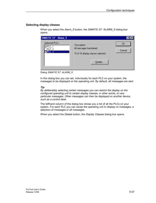 Configuration techniques
ProTool User’s Guide
Release 12/99 5-57
Selecting display classes
When you select the Alarm_S button, the SIMATIC S7 ALARM_S dialog box
opens.
Dialog SIMATIC S7 ALARM_S
In this dialog box you can set, individually for each PLC on your system, the
messages to be displayed on the operating unit. By default, all messages are sent.
Tip
By deliberately selecting certain messages you can restrict the display on the
configured operating unit to certain display classes, in other words, to very
particular messages. Other messages can then be displayed on another device,
such as a control desk.
The lefthand column of the dialog box shows you a list of all the PLCs on your
system. For each PLC you can cause the operating unit to display no messages, a
selection of messages or all messages.
When you select the Details button, the Display Classes dialog box opens.
 