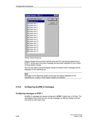 Configuration techniques
ProTool User’s Guide
5-58 Release 12/99
Display Classesdialog box
Display classes will have been defined when the PLC was being programmed in
STEP 7. At the same time each message will have been assigned to one or other
of these display classes.
You can now select individual display classes and define which messages will be
displayed on the operating unit.
Note
Messages of the Reporting system errors type are always displayed on the
operating unit, however many display classes are selected.
5.10.5 Configuring ALARM_S messages
Configuring messages in STEP 7
ALARM_S messages are always configured in STEP 7 rather than in ProTool. The
advantage of this is that you can use the messages on different display units but
only have to enter them once.
 