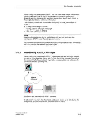 Configuration techniques
ProTool User’s Guide
Release 12/99 5-59
When configuring messages in STEP 7 you can either enter simple unformatted
text or make use of the facility for device-specific message configuration.
Depending on the display unit in question, you can then specify such effects as
flashing text and define additional information.
The following facilities are available for configuring ALARM_S messages in
STEP 7:
• Configuration using S7-PDIAG
• Configuration in S7Graph or HiGraph
• Call these via SFC17, SFC18
Note
Graphics display devices do not support tags with text lists which you can
configure in STEP 7 under Reporting system errors.
You can find detailed reference information about the procedure in the online Help
on STEP 7 and in the relevant option packages.
5.10.6 Incorporating ALARM_S messages
When configuring messages in STEP 7 the message text and attributes entered
are stored in the database shared with ProTool. During the process of compiling
the project, ProTool automatically imports the necessary data and subsequently
downloads it to the operating unit.
shared
database
COROS OP25
Configuring and downloading ALARM_S messages
It is therefore important that the shared database is always up to date during the
compilation process and that data synchronization is active.
 