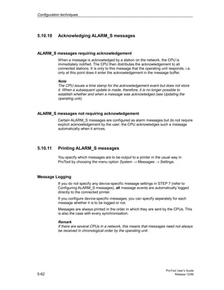 Configuration techniques
ProTool User’s Guide
5-62 Release 12/99
5.10.10 Acknowledging ALARM_S messages
ALARM_S messages requiring acknowledgement
When a message is acknowledged by a station on the network, the CPU is
immediately notified. The CPU then distributes the acknowledgement to all
connected stations. It is only to this message that the operating unit responds, i.e.
only at this point does it enter the acknowledgement in the message buffer.
Note
The CPU issues a time stamp for the acknowledgement event but does not store
it. When a subsequent update is made, therefore, it is no longer possible to
establish whether and when a message was acknowledged (see Updating the
operating unit).
ALARM_S messages not requiring acknowledgement
Certain ALARM_S messages are configured as alarm messages but do not require
explicit acknowledgement by the user; the CPU acknowledges such a message
automatically when it arrives.
5.10.11 Printing ALARM_S messages
You specify which messages are to be output to a printer in the usual way in
ProTool by choosing the menu option System → Messages → Settings.
Message Logging
If you do not specify any device-specific message settings in STEP 7 (refer to
Configuring ALARM_S messages), all message events are automatically logged
directly to the connected printer.
If you configure device-specific messages, you can specify separately for each
message whether it is to be logged or not.
Messages are always printed in the order in which they are sent by the CPUs. This
is also the case with every synchronisation.
Remark
If there are several CPUs in a network, this means that messages need not always
be received in chronological order by the operating unit.
 