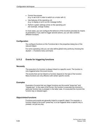 Configuration techniques
ProTool User’s Guide
5-64 Release 12/99
• Control the process
(e.g. to set a bit in order to switch on a motor with it)
• Use features of the operating unit
(e.g. to display or print out the message buffer)
• Perform system settings online on the operating unit
(for example, change modes)
In most cases, you can configure the behavior of the functions precisely by means
of parameters. If you want to trigger several actions, you can also combine
different functions.
Configuration
You configure functions on the Functions tab in the properties dialog box of the
relevant object.
For some operating units you can also define global entry points by choosing the
System → Functions menu command.
5.11.2 Events for triggering functions
Necessity
The execution of a function is always linked to a specific event. The function is
only triggered when this event occurs.
The events that can be linked to a function depend on the type of the function.
Many functions are only effective with certain specific events.
Examples
Examples of events that can trigger functions are the events "press key" and
"release key". In the case of the former, the function is executed the moment a
particular function key is pressed; in the latter case, it is executed the moment the
function key is released again.
Object-linked functions
Functions and events are generally linked to a specific object. For example, a
function linked to the event "press key" is to be triggered when a specific key is
pressed, not just any key.
 
