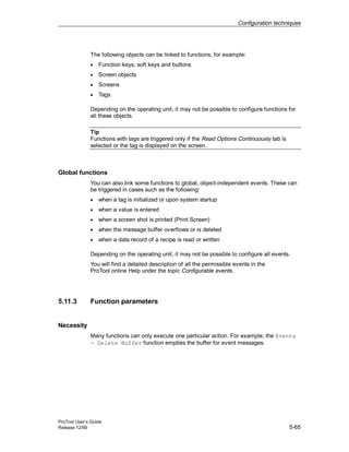Configuration techniques
ProTool User’s Guide
Release 12/99 5-65
The following objects can be linked to functions, for example:
• Function keys, soft keys and buttons
• Screen objects
• Screens
• Tags
Depending on the operating unit, it may not be possible to configure functions for
all these objects.
Tip
Functions with tags are triggered only if the Read Options Continuously tab is
selected or the tag is displayed on the screen.
Global functions
You can also link some functions to global, object-independent events. These can
be triggered in cases such as the following:
• when a tag is initialized or upon system startup
• when a value is entered
• when a screen shot is printed (Print Screen)
• when the message buffer overflows or is deleted
• when a data record of a recipe is read or written
Depending on the operating unit, it may not be possible to configure all events.
You will find a detailed description of all the permissible events in the
ProTool online Help under the topic Configurable events.
5.11.3 Function parameters
Necessity
Many functions can only execute one particular action. For example, the Events
- Delete Buffer function empties the buffer for event messages.
 