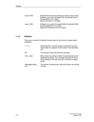 Preface
ProTool User’s Guide
1-4 Release 12/99
Issue 01/99 Extended functions and editorial revisions of the manual.
Software runs under Windows® 95, Windows® 98 and
WindowsNT® 4.0 or higher.
Valid for ProTool 5.1 or higher
Issue 12/99 Software runs under Windows® 95/98, Windows® 2000
and WindowsNT® 4.0 or higher.
Valid for ProTool/Pro CS 5.2 or higher
1.1.2 Notation
There are a number of character formats used in this manual to assist reader
orientation.
Output Words printed in Courier typeface represent input and
output data as it appears on the screen of the operating
unit.
F1 The names of keys are printed in bold type.
File → Edit Menu items are printed in italics. Succeeding levels are
separated by arrows. The complete sequence of menu
items leading to the final menu item required is always
shown.
Messages dialog
box
The names of dialog boxes, tabs and buttons are printed
in italics.
 