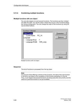 Configuration techniques
ProTool User’s Guide
5-68 Release 12/99
5.11.4 Combining multiple functions
Multiple functions with one object
You can also assign an event several functions. The functions are then initiated
one after the other. You set the order in which this occurs in the Functions dialog
box during configuration. You can change the order of the functions by using the
Up and Down buttons.
Multiple functions with one object
Sequence
The list of functions is processed from the top down.
Note
On account of the differing runtimes of the functions, the start of the next function
in the list is not linked to the completion of the function preceding it in the list.
Thus, it can happen that several functions are being executed concurrently and the
result of a previous function is not yet available.
 