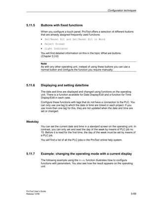 Configuration techniques
ProTool User’s Guide
Release 12/99 5-69
5.11.5 Buttons with fixed functions
When you configure a touch panel, ProTool offers a selection of different buttons
that are already assigned frequently used functions:
• Set/Reset Bit and Set/Reset Bit in Word
• Select Screen
• Light Indicator
You will find detailed information on this in the topic What are buttons.
(Chapter 5.3.6)
Note
As with any other operating unit, instead of using these buttons you can use a
normal button and configure the function you require manually.
5.11.6 Displaying and setting date/time
The date and time are displayed and changed using functions on the operating
unit. There is a function available for Date Display/Edit and a function for Time
Display/Edit in each case.
Configure these functions with tags that do not have a connection to the PLC. You
can only use one tag to which the date or time are linked in each project. If you
use more than one tag for this, they are not updated when the date and time are
set or changed.
Weekday
You can set the current date and time in a standard screen on the operating unit. In
contrast, you can only set and read the day of the week by means of PLC job no.
15. Before it is read for the first time, the day of the week must be set by means of
a PLC job.
You will find a list of all the PLC jobs in the ProTool online help system.
5.11.7 Example: changing the operating mode with a current display
The following example using the Mode function illustrates How to configure
functions with parameters. You also see how the result appears on the operating
unit.
 