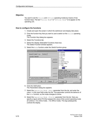 Configuration techniques
ProTool User’s Guide
5-70 Release 12/99
Objective
You want to set the Online and Offline operating modes by means of two
function keys. The text "Online Mode" or "Offline Mode" is to appear on the
operating unit.
How to configure the functions
1. Create and open the screen in which the switchover and display take place.
2. Click the function key that you want to use to switch on the Online operating
mode.
The Function Key dialog box appears.
3. Select the Functions tab.
4. Select the Display Selectable Functions check box.
The Select Function window appears.
5. Select the Mode function under the Switch function group.
6. Click the Add button.
The Parameters dialog box appears.
7. Select the Operating Mode (Key) parameter from the list, and enter the
value 0 in the input field under the list. This parameter controls the behavior of
the Mode function, so the mode changes to online.
8. Select the Operating Mode (Field) parameter from the list. Here you
specify a tag to which ProTool assigns the value of the current operating mode
at runtime (0 for online mode, 1 for offline mode). This tag subsequently
controls the display.
 
