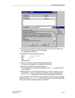 Configuration techniques
ProTool User’s Guide
Release 12/99 5-71
9. Click the arrow pointing to the right under the list, and choose the New menu
command from the shortcut menu that appears.
The Tag dialog box appears.
10.Configure the following values for the tag:
Name: Operating Mode
PLC: <no PLC>
Type: INT
Decimal places: 0
11.Click OK to close the Tag and Parameters dialog boxes.
The function then appears in the Selected Functions list.
12.Click OK to close the Function Key dialog box.
The configuration of the function for switching on the Online operating mode
is thus complete.
13.Repeat steps 2 to 12 for the second function key. In step 7, however, you use
the parameter 1 this time. In step 8, you select for the second parameter the
Operating Mode tag created in step 10 when configuring the first function.
In the next step you can create an output field whose contents change dynamically
depending on the Operating Mode tag. The user can thus read on the operating
unit at any time which operating mode is currently set.
 