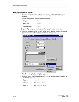 Configuration techniques
ProTool User’s Guide
5-72 Release 12/99
How to configure the display
1. Insert an input/output field in the screen. The Input/Output Field dialog box
appears.
2. Specify the following settings on the General tab:
Usage Tag
Field Type: Output
Representation: Text
3. Under Tag, select the previously configured Operating Mode tag.
4. Click the arrow pointing to the right under Text or Graphic List, and choose the
New menu command from the shortcut menu that appears.
The Text or Graphic List dialog box appears.
5. Give the text or graphic list the name Status, and create a text or graphic list
with the following data:
Type: Decimal
Value: 0 Text: Online Mode
Value: 1 Text: Offline Mode
 