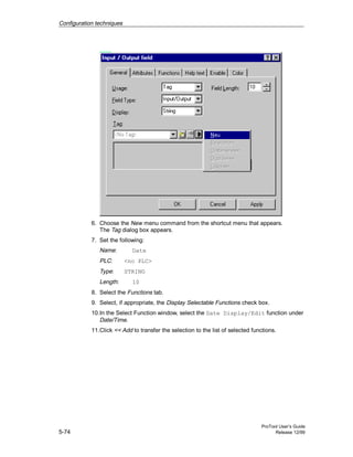 Configuration techniques
ProTool User’s Guide
5-74 Release 12/99
6. Choose the New menu command from the shortcut menu that appears.
The Tag dialog box appears.
7. Set the following:
Name: Date
PLC: <no PLC>
Type: STRING
Length: 10
8. Select the Functions tab.
9. Select, if appropriate, the Display Selectable Functions check box.
10.In the Select Function window, select the Date Display/Edit function under
Date/Time.
11.Click << Add to transfer the selection to the list of selected functions.
 