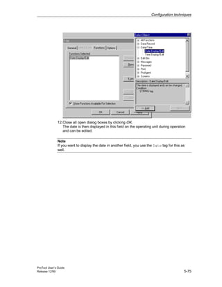 Configuration techniques
ProTool User’s Guide
Release 12/99 5-75
12.Close all open dialog boxes by clicking OK.
The date is then displayed in this field on the operating unit during operation
and can be edited.
Note
If you want to display the date in another field, you use the Date tag for this as
well.
 