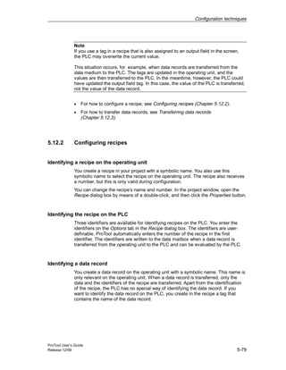 Configuration techniques
ProTool User’s Guide
Release 12/99 5-79
Note
If you use a tag in a recipe that is also assigned to an output field in the screen,
the PLC may overwrite the current value.
This situation occurs, for example, when data records are transferred from the
data medium to the PLC. The tags are updated in the operating unit, and the
values are then transferred to the PLC. In the meantime, however, the PLC could
have updated the output field tag. In this case, the value of the PLC is transferred,
not the value of the data record.
• For how to configure a recipe, see Configuring recipes (Chapter 5.12.2).
• For how to transfer data records, see Transferring data records
(Chapter 5.12.3).
5.12.2 Configuring recipes
Identifying a recipe on the operating unit
You create a recipe in your project with a symbolic name. You also use this
symbolic name to select the recipe on the operating unit. The recipe also receives
a number, but this is only valid during configuration.
You can change the recipe’s name and number. In the project window, open the
Recipe dialog box by means of a double-click, and then click the Properties button.
Identifying the recipe on the PLC
Three identifiers are available for identifying recipes on the PLC. You enter the
identifiers on the Options tab in the Recipe dialog box. The identifiers are user-
definable. ProTool automatically enters the number of the recipe in the first
identifier. The identifiers are written to the data mailbox when a data record is
transferred from the operating unit to the PLC and can be evaluated by the PLC.
Identifying a data record
You create a data record on the operating unit with a symbolic name. This name is
only relevant on the operating unit. When a data record is transferred, only the
data and the identifiers of the recipe are transferred. Apart from the identification
of the recipe, the PLC has no special way of identifying the data record. If you
want to identify the data record on the PLC, you create in the recipe a tag that
contains the name of the data record.
 