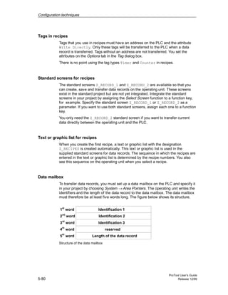 Configuration techniques
ProTool User’s Guide
5-80 Release 12/99
Tags in recipes
Tags that you use in recipes must have an address on the PLC and the attribute
Write Directly. Only these tags will be transferred to the PLC when a data
record is transferred. Tags without an address are not transferred. You set the
attributes on the Options tab in the Tag dialog box.
There is no point using the tag types Timer and Counter in recipes.
Standard screens for recipes
The standard screens Z_RECORD_1 and Z_RECORD_2 are available so that you
can create, save and transfer data records on the operating unit. These screens
exist in the standard project but are not yet integrated. Integrate the standard
screens in your project by assigning the Select Screen function to a function key,
for example. Specify the standard screen Z_RECORD_1 or Z_RECORD_2 as a
parameter. If you want to use both standard screens, assign each one to a function
key.
You only need the Z_RECORD_2 standard screen if you want to transfer current
data directly between the operating unit and the PLC.
Text or graphic list for recipes
When you create the first recipe, a text or graphic list with the designation
Z_RECIPES is created automatically. This text or graphic list is used in the
supplied standard screens for data records. The sequence in which the recipes are
entered in the text or graphic list is determined by the recipe numbers. You also
see this sequence on the operating unit when you select a recipe.
Data mailbox
To transfer data records, you must set up a data mailbox on the PLC and specify it
in your project by choosing System → Area Pointers. The operating unit writes the
identifiers and the length of the data record to the data mailbox. The data mailbox
must therefore be at least five words long. The figure below shows its structure.
1st
word
2nd
word
3rd
word
4
th
word
5
th
word Length of the data record
reserved
Identification 3
Identification 2
Identification 1
Structure of the data mailbox
 