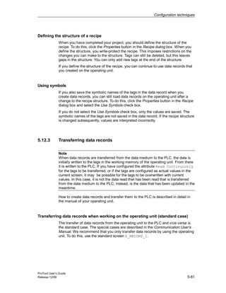 Configuration techniques
ProTool User’s Guide
Release 12/99 5-81
Defining the structure of a recipe
When you have completed your project, you should define the structure of the
recipe. To do this, click the Properties button in the Recipe dialog box. When you
define the structure, you write-protect the recipe. This imposes restrictions on the
changes you can make to the structure. Tags can still be deleted, but this leaves
gaps in the structure. You can only add new tags at the end of the structure.
If you define the structure of the recipe, you can continue to use data records that
you created on the operating unit.
Using symbols
If you also save the symbolic names of the tags in the data record when you
create data records, you can still load data records on the operating unit after a
change to the recipe structure. To do this, click the Properties button in the Recipe
dialog box and select the Use Symbols check box.
If you do not select the Use Symbols check box, only the values are saved. The
symbolic names of the tags are not saved in the data record. If the recipe structure
is changed subsequently, values are interpreted incorrectly.
5.12.3 Transferring data records
Note
When data records are transferred from the data medium to the PLC, the data is
initially written to the tags in the working memory of the operating unit. From there
it is written to the PLC. If you have configured the attribute Read Continuously
for the tags to be transferred, or if the tags are configured as actual values in the
current screen, it may be possible for the tags to be overwritten with current
values. In this case, it is not the data read that has been read that is transferred
from the data medium to the PLC; instead, is the data that has been updated in the
meantime.
How to create data records and transfer them to the PLC is described in detail in
the manual of your operating unit.
Transferring data records when working on the operating unit (standard case)
The transfer of data records from the operating unit to the PLC and vice versa is
the standard case. The special cases are described in the Communication User’s
Manual. We recommend that you only transfer data records by using the operating
unit. To do this, use the standard screen Z_RECORD_1.
 