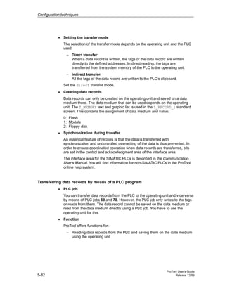 Configuration techniques
ProTool User’s Guide
5-82 Release 12/99
• Setting the transfer mode
The selection of the transfer mode depends on the operating unit and the PLC
used:
− Direct transfer:
When a data record is written, the tags of the data record are written
directly to the defined addresses. In direct reading, the tags are
transferred from the system memory of the PLC to the operating unit.
− Indirect transfer:
All the tags of the data record are written to the PLC’s clipboard.
Set the direct transfer mode.
• Creating data records
Data records can only be created on the operating unit and saved on a data
medium there. The data medium that can be used depends on the operating
unit. The Z_MEMORY text and graphic list is used in the Z_RECORD_1 standard
screen. This contains the assignment of data medium and value:
0: Flash
1: Module
2: Floppy disk
• Synchronization during transfer
An essential feature of recipes is that the data is transferred with
synchronization and uncontrolled overwriting of the data is thus prevented. In
order to ensure coordinated operation when data records are transferred, bits
are set in the control and acknowledgment area of the interface area.
The interface area for the SIMATIC PLCs is described in the Communication
User’s Manual. You will find information for non-SIMATIC PLCs in the ProTool
online help system.
Transferring data records by means of a PLC program
• PLC job
You can transfer data records from the PLC to the operating unit and vice versa
by means of PLC jobs 69 and 70. However, the PLC job only writes to the tags
or reads from them. The data record cannot be saved on the data medium or
read from the data medium directly using a PLC job. You have to use the
operating unit for this.
• Function
ProTool offers functions for:
− Reading data records from the PLC and saving them on the data medium
using the operating unit
 