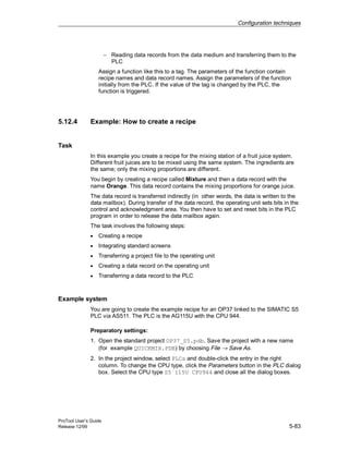 Configuration techniques
ProTool User’s Guide
Release 12/99 5-83
− Reading data records from the data medium and transferring them to the
PLC
Assign a function like this to a tag. The parameters of the function contain
recipe names and data record names. Assign the parameters of the function
initially from the PLC. If the value of the tag is changed by the PLC, the
function is triggered.
5.12.4 Example: How to create a recipe
Task
In this example you create a recipe for the mixing station of a fruit juice system.
Different fruit juices are to be mixed using the same system. The ingredients are
the same; only the mixing proportions are different.
You begin by creating a recipe called Mixture and then a data record with the
name Orange. This data record contains the mixing proportions for orange juice.
The data record is transferred indirectly (in other words, the data is written to the
data mailbox). During transfer of the data record, the operating unit sets bits in the
control and acknowledgment area. You then have to set and reset bits in the PLC
program in order to release the data mailbox again.
The task involves the following steps:
• Creating a recipe
• Integrating standard screens
• Transferring a project file to the operating unit
• Creating a data record on the operating unit
• Transferring a data record to the PLC
Example system
You are going to create the example recipe for an OP37 linked to the SIMATIC S5
PLC via AS511. The PLC is the AG115U with the CPU 944.
Preparatory settings:
1. Open the standard project OP37_S5.pdb. Save the project with a new name
(for example QUICKMIX.PDB) by choosing File → Save As.
2. In the project window, select PLCs and double-click the entry in the right
column. To change the CPU type, click the Parameters button in the PLC dialog
box. Select the CPU type S5 115U CPU944 and close all the dialog boxes.
 