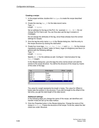 Configuration techniques
ProTool User’s Guide
5-84 Release 12/99
Creating a recipe:
1. In the project window, double-click Recipes to create the recipe described
below.
2. Create the new tag Var_23 for the data record name.
Type: KC
Length: 4 bytes.
Set an address for the tag on the PLC, for example DB 12, DW 0. Do not
change the PLC that is set. You can thus also use the tag in screens or
messages.
Do not change the attributes of the tag, since these already have the correct
settings for recipes.
3. Give the tag the entry name Name in the Recipe dialog box. Add the entry to
the recipe structure by clicking the Add button.
4. Create four more tags - Var_11, Var_7, Var_19 and Var_21 - for the mixture
ingredients orange (in liters), water (in liters), sugar (in kilograms) and flavor (in
grams) with the following settings:
Type: KF
Length: 2 bytes.
Specify DB 12 for the address as well. Configure 1 decimal place for tag
Var_19 (sugar).
In the Recipe dialog box, give the tags the entry names shown and add the
entries to the recipe structure. You define the structure of the recipe by means
of the order of the tags.
The value for Length represents the length in bytes. The value for Offset (in
bytes) sets the position in the structure. If you add its length to the offset of the
last entry, you get the total length of the data record.
Additional settings:
In the following steps you change the name of the recipe, set identifiers and
transfer mode and set up the data mailbox.
5. Click the Properties button in the Recipe dialog box. Change the name of the
recipe in Mixture. Freeze the structure of the recipe. To do this, select the Set
check box under Structure.
 