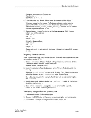 Configuration techniques
ProTool User’s Guide
Release 12/99 5-85
Check the settings on the Options tab.
Transfer: Direct
Identifiers: 1 / 0 / 0
6. Close the dialog box. All the entries in the recipe then appear in gray.
When you create the first recipe, ProTool automatically creates a text or
graphic list with the name Z_RECIPES. This text or graphic list is used
automatically in the Z_RECORD_1 and Z_RECORD_2 screens. You do not have
to make any further settings for this.
7. Choose System → Area Pointers to set the interface area. Click the Add
button, and set the address:
Area: DB.DW
DB: 51
Length: 185
Set up the data mailbox:
Area: DB.DW
DB: 14
Length: 5
Create data block 14 with a length of at least 5 data words in your PLC program
as well.
Integrating standard screens:
In the following steps you integrate the standard screens in your project so that you
can use them on the OP37.
1. Create a new screen. Choose the Edit → Properties menu command. On the
General tab, select the Start Screen check box.
Give the screen the name Start.
2. Assign the selection of standard screens to the F13 key. To do this, click the
F13 key.
Select the Select Screen function under Screens. Click the Add button, and
select the standard screen Z_SYSTEM_MEN under Screen Name.
Use a drawing program (for example, Paint) to create an icon containing the
text Standard.
3. Assign key F15 the standard screen call Z_RECORD_1. Create an icon for this
containing the text DAT_1.
4. Open screen Z_RECORD_1. Assign the Start screen call to key F20.
Create an icon for this containing the text ESC.
Transferring a project file to the operating unit:
1. Choose File → Save to save your project.
2. Connect the OP37 to the configuration computer using the connecting cable.
3. Choose File → Compile to compile an executable project file.
 