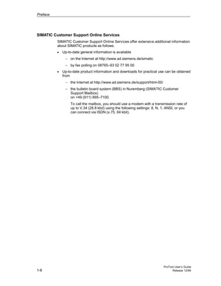 Preface
ProTool User’s Guide
1-6 Release 12/99
SIMATIC Customer Support Online Services
SIMATIC Customer Support Online Services offer extensive additional information
about SIMATIC products as follows.
• Up-to-date general information is available
− on the Internet at http://www.ad.siemens.de/simatic
− by fax polling on 08765–93 02 77 95 00
• Up-to-date product information and downloads for practical use can be obtained
from
− the Internet at http://www.ad.siemens.de/support/html-00/
− the bulletin board system (BBS) in Nuremberg (SIMATIC Customer
Support Mailbox)
on +49 (911) 895–7100.
To call the mailbox, you should use a modem with a transmission rate of
up to V.34 (28.8 kbd) using the following settings: 8, N, 1, ANSI, or you
can connect via ISDN (x.75, 64 kbit).
 