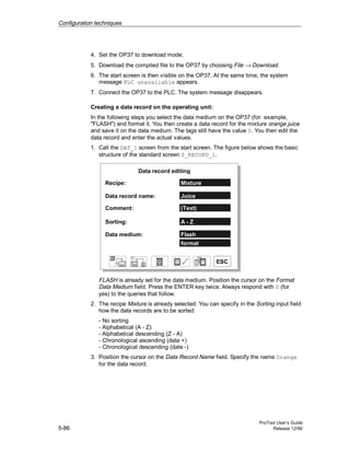 Configuration techniques
ProTool User’s Guide
5-86 Release 12/99
4. Set the OP37 to download mode.
5. Download the compiled file to the OP37 by choosing File → Download.
6. The start screen is then visible on the OP37. At the same time, the system
message PLC unavailable appears.
7. Connect the OP37 to the PLC. The system message disappears.
Creating a data record on the operating unit:
In the following steps you select the data medium on the OP37 (for example,
"FLASH") and format it. You then create a data record for the mixture orange juice
and save it on the data medium. The tags still have the value 0. You then edit the
data record and enter the actual values.
1. Call the DAT_1 screen from the start screen. The figure below shows the basic
structure of the standard screen Z_RECORD_1.
Data record editing
Recipe:
Data record name:
Comment:
Sorting:
Data medium:
Mixture
Juice
(Text)
A - Z
Flash
format
ESC
FLASH is already set for the data medium. Position the cursor on the Format
Data Medium field. Press the ENTER key twice. Always respond with 0 (for
yes) to the queries that follow.
2. The recipe Mixture is already selected. You can specify in the Sorting input field
how the data records are to be sorted:
- No sorting
- Alphabetical (A - Z)
- Alphabetical descending (Z - A)
- Chronological ascending (data +)
- Chronological descending (date -)
3. Position the cursor on the Data Record Name field. Specify the name Orange
for the data record.
 
